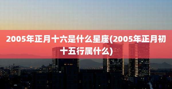 2005年正月十六是什么星座(2005年正月初十五行属什么)