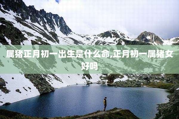 属猪正月初一出生是什么命,正月初一属猪女好吗