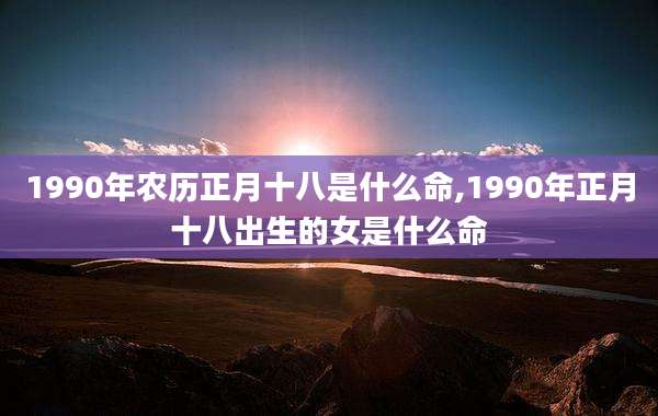 1990年农历正月十八是什么命,1990年正月十八出生的女是什么命