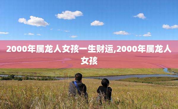 2000年属龙人女孩一生财运,2000年属龙人女孩