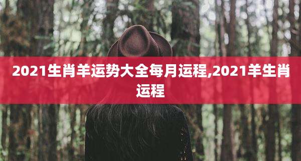 2021生肖羊运势大全每月运程,2021羊生肖运程