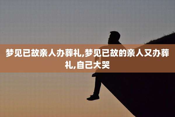 梦见已故亲人办葬礼,梦见已故的亲人又办葬礼,自己大哭