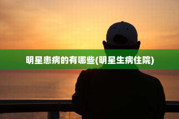 明星患病的有哪些(明星生病住院)