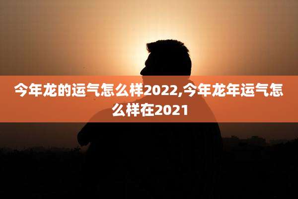 今年龙的运气怎么样2022,今年龙年运气怎么样在2021