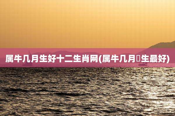 属牛几月生好十二生肖网(属牛几月岀生最好)