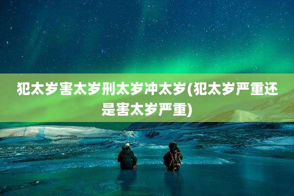 犯太岁害太岁刑太岁冲太岁(犯太岁严重还是害太岁严重)