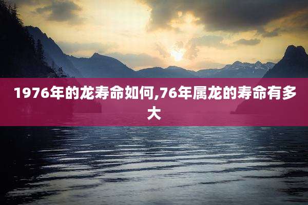 1976年的龙寿命如何,76年属龙的寿命有多大