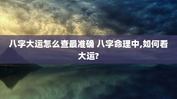 八字大运怎么查最准确 八字命理中,如何看大运?
