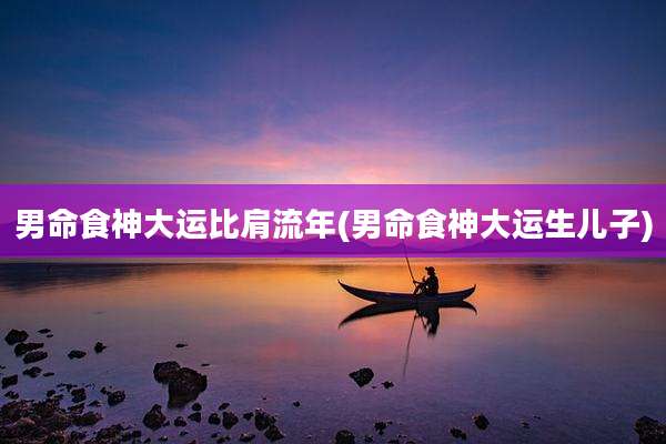 男命食神大运比肩流年(男命食神大运生儿子)
