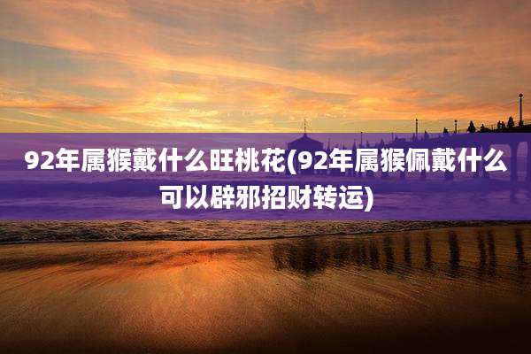 92年属猴戴什么旺桃花(92年属猴佩戴什么可以辟邪招财转运)