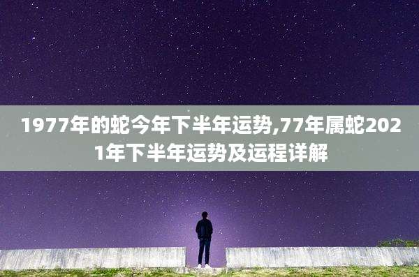 1977年的蛇今年下半年运势,77年属蛇2021年下半年运势及运程详解