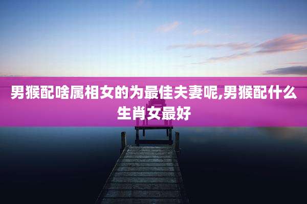 男猴配啥属相女的为最佳夫妻呢,男猴配什么生肖女最好