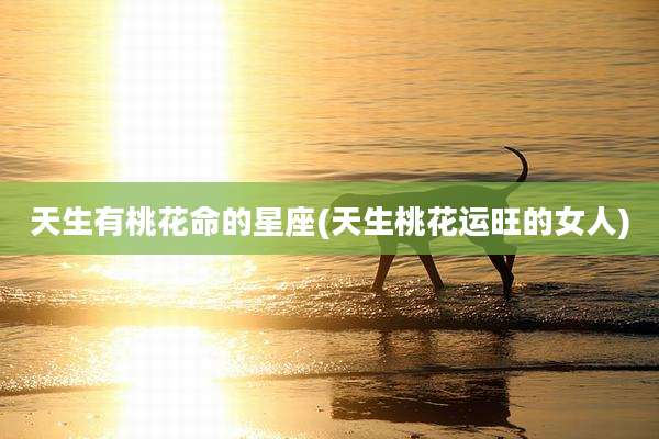 天生有桃花命的星座(天生桃花运旺的女人)