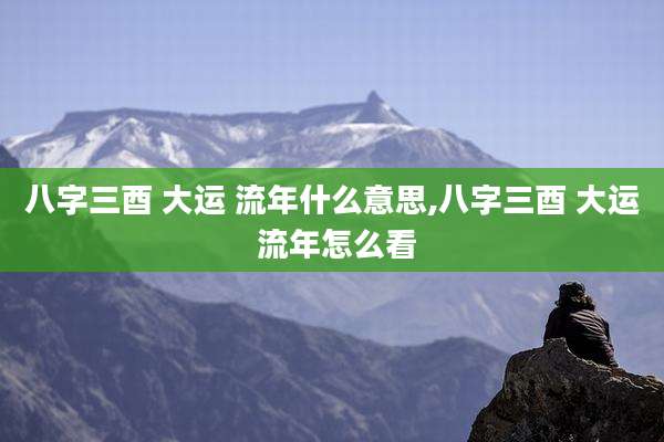八字三酉 大运 流年什么意思,八字三酉 大运 流年怎么看