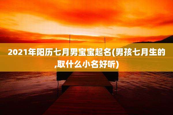 2021年阳历七月男宝宝起名(男孩七月生的,取什么小名好听)