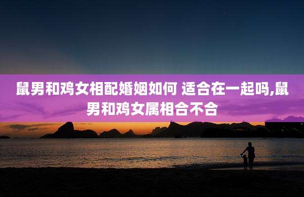 鼠男和鸡女相配婚姻如何 适合在一起吗,鼠男和鸡女属相合不合