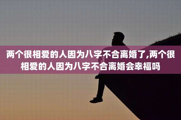 两个很相爱的人因为八字不合离婚了,两个很相爱的人因为八字不合离婚会幸福吗