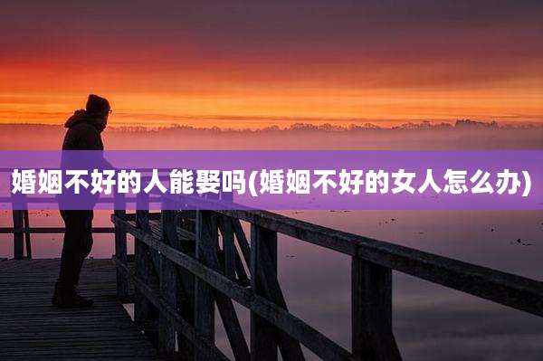 婚姻不好的人能娶吗(婚姻不好的女人怎么办)