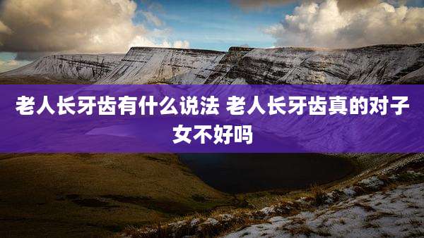 老人长牙齿有什么说法 老人长牙齿真的对子女不好吗