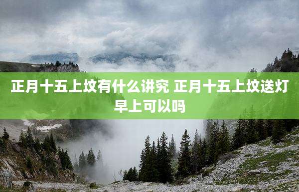 正月十五上坟有什么讲究 正月十五上坟送灯早上可以吗