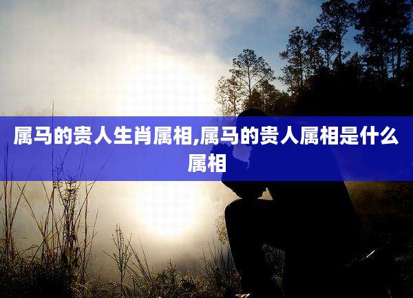 属马的贵人生肖属相,属马的贵人属相是什么属相