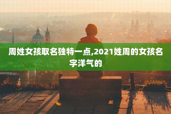周姓女孩取名独特一点,2021姓周的女孩名字洋气的