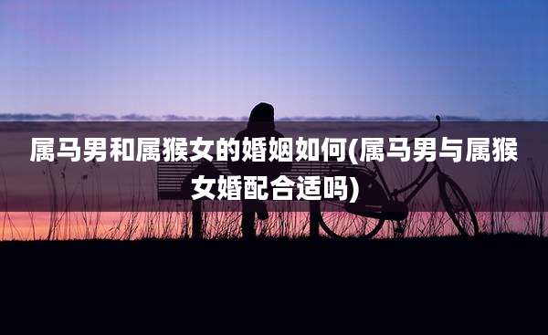 属马男和属猴女的婚姻如何(属马男与属猴女婚配合适吗)