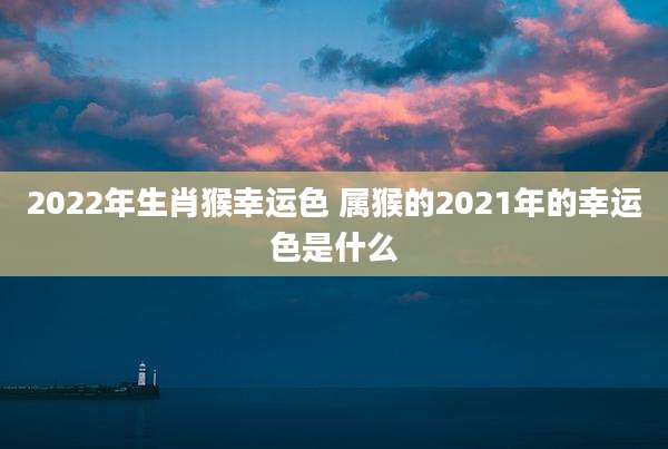 2022年生肖猴幸运色 属猴的2021年的幸运色是什么