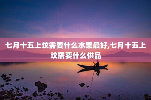 七月十五上坟需要什么水果最好,七月十五上坟需要什么供品