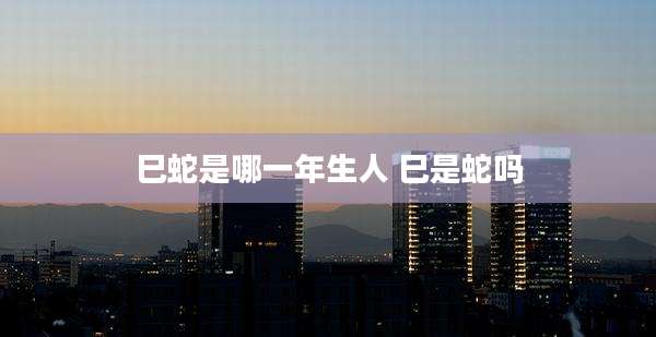巳蛇是哪一年生人 巳是蛇吗