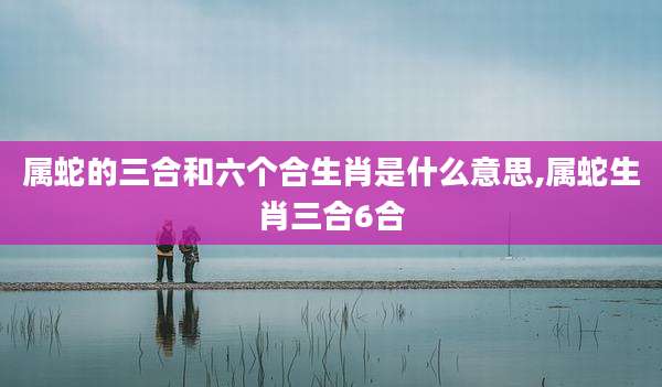 属蛇的三合和六个合生肖是什么意思,属蛇生肖三合6合