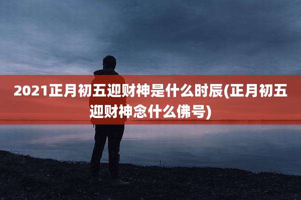 2021正月初五迎财神是什么时辰(正月初五迎财神念什么佛号)