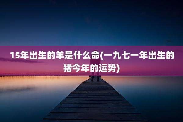 15年出生的羊是什么命(一九七一年出生的猪今年的运势)