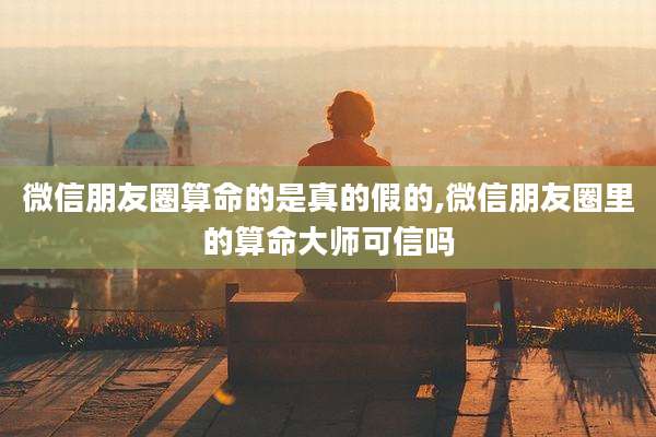 微信朋友圈算命的是真的假的,微信朋友圈里的算命大师可信吗