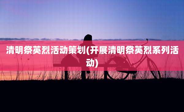 清明祭英烈活动策划(开展清明祭英烈系列活动)