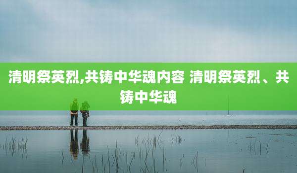 清明祭英烈,共铸中华魂内容 清明祭英烈、共铸中华魂