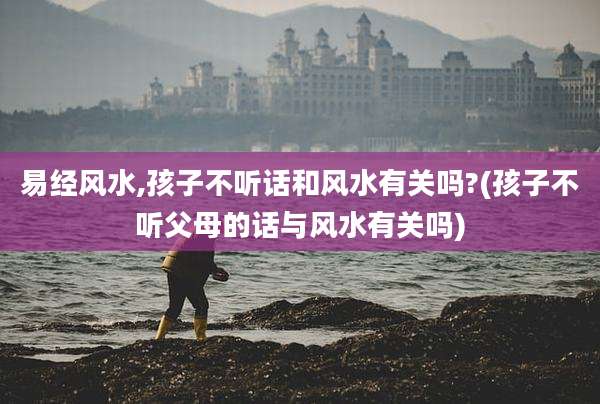 易经风水,孩子不听话和风水有关吗?(孩子不听父母的话与风水有关吗)