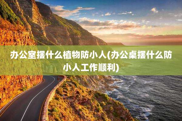 办公室摆什么植物防小人(办公桌摆什么防小人工作顺利)