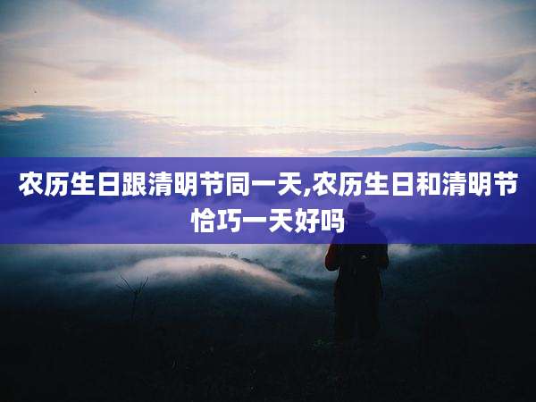 农历生日跟清明节同一天,农历生日和清明节恰巧一天好吗