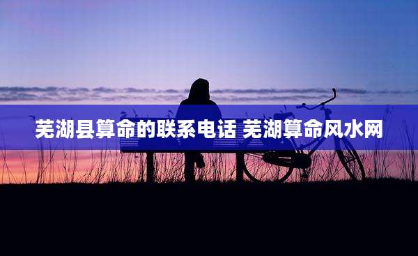 芜湖县算命的联系电话 芜湖算命风水网