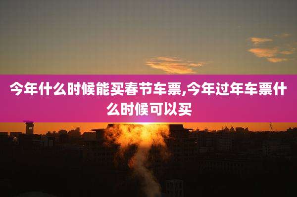 今年什么时候能***节车票,今年过年车票什么时候可以买