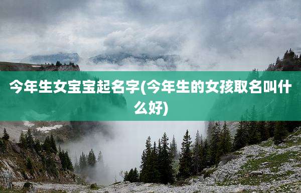 今年生女宝宝起名字(今年生的女孩取名叫什么好)