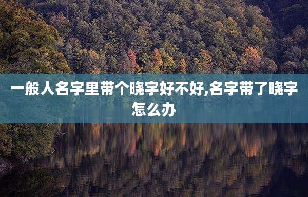 一般人名字里带个晓字好不好,名字带了晓字怎么办
