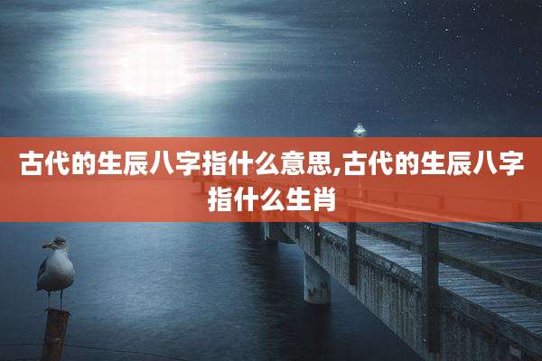 古代的生辰八字指什么意思,古代的生辰八字指什么生肖