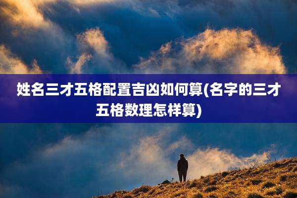 姓名三才五格配置吉凶如何算(名字的三才五格数理怎样算)