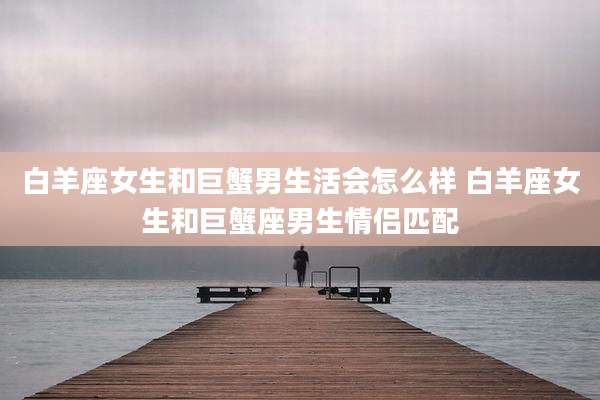 白羊座女生和巨蟹男生活会怎么样 白羊座女生和巨蟹座男生情侣匹配