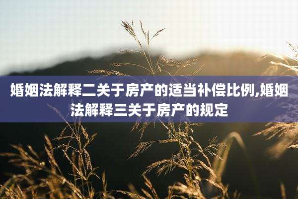 婚姻法解释二关于房产的适当补偿比例,婚姻法解释三关于房产的规定