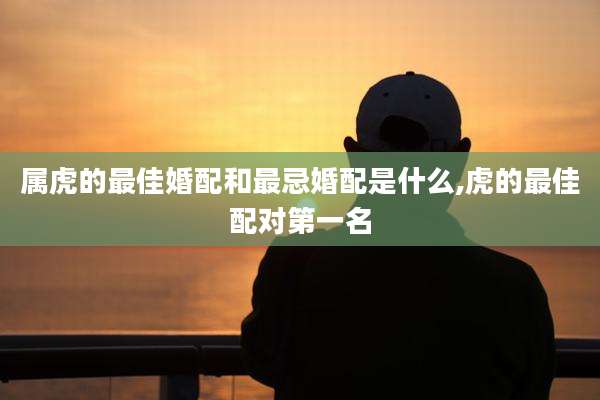 属虎的最佳婚配和最忌婚配是什么,虎的最佳配对第一名