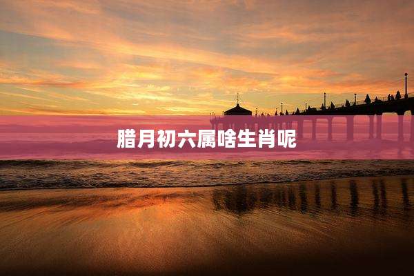 腊月初六属啥生肖呢
