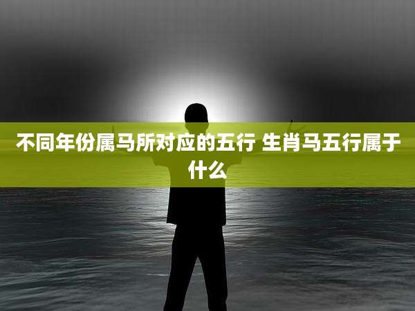 不同年份属马所对应的五行 生肖马五行属于什么